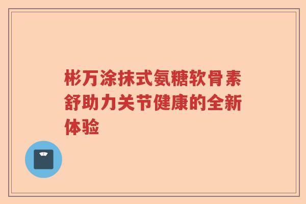 彬万涂抹式氨糖软骨素舒助力关节健康的全新体验 彬万涂抹式氨糖软骨素舒助力关节健康的全新体验