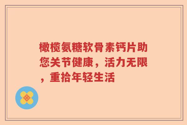 橄榄氨糖软骨素钙片助您关节健康，活力无限，重拾年轻生活