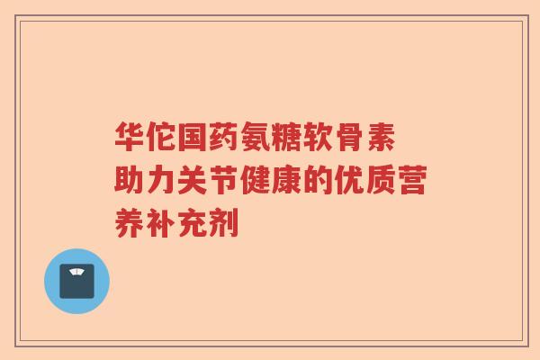 华佗国药氨糖软骨素 助力关节健康的优质营养补充剂 华佗国药氨糖软骨素 助力关节健康的优质营养补充剂