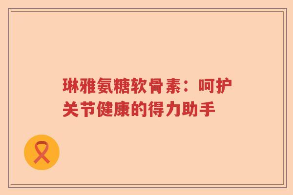琳雅氨糖软骨素：呵护关节健康的得力助手