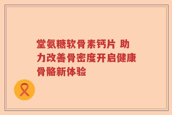 堂氨糖软骨素钙片 助力改善骨密度开启健康骨骼新体验 堂氨糖软骨素钙片 助力改善骨密度开启健康骨骼新体验