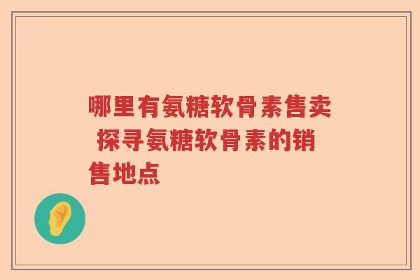哪里有氨糖软骨素售卖 探寻氨糖软骨素的销售地点 哪里有氨糖软骨素售卖 探寻氨糖软骨素的销售地点