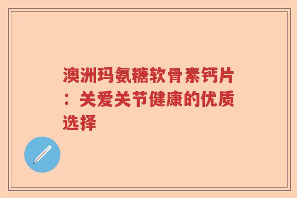 澳洲玛氨糖软骨素钙片:关爱关节健康的优质选择 澳洲玛氨糖软骨素钙片:关爱关节健康的优质选择