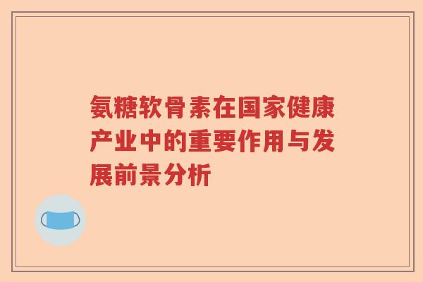 氨糖软骨素在国家健康产业中的重要作用与发展前景分析