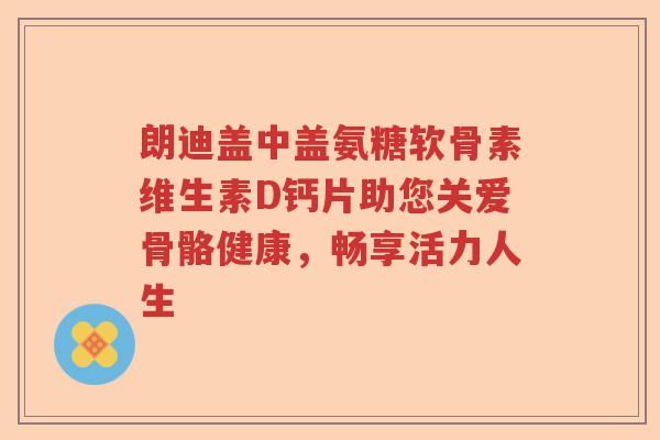 朗迪盖中盖氨糖软骨素维生素D钙片助您关爱骨骼健康，畅享活力人生