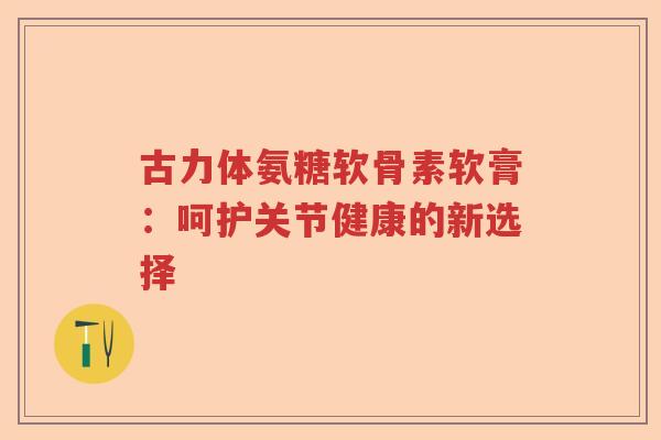 古力体氨糖软骨素软膏:呵护关节健康的新选择 古力体氨糖软骨素软膏:呵护关节健康的新选择