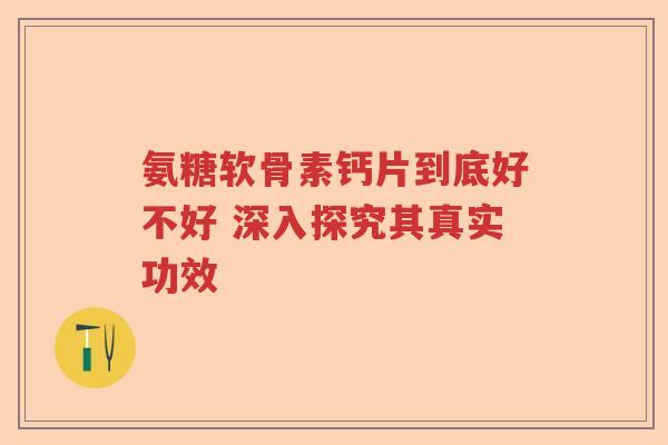 氨糖软骨素钙片到底好不好 深入探究其真实功效 氨糖软骨素钙片到底好不好 深入探究其真实功效