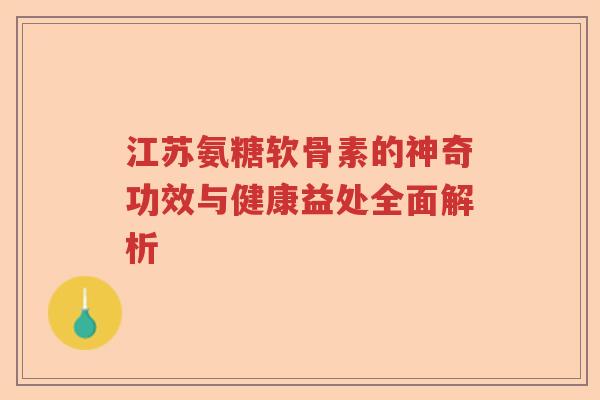 江苏氨糖软骨素的神奇功效与健康益处全面解析