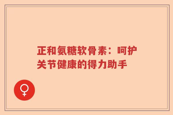 正和氨糖软骨素:呵护关节健康的得力助手 正和氨糖软骨素:呵护关节健康的得力助手