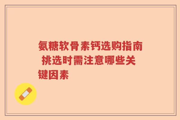 氨糖软骨素钙选购指南 挑选时需注意哪些关键因素 氨糖软骨素钙选购指南 挑选时需注意哪些关键因素