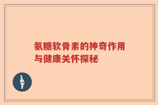 氨糖软骨素的神奇作用与健康关怀探秘