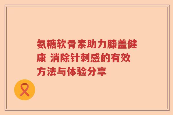 氨糖软骨素助力膝盖健康 消除针刺感的有效方法与体验分享 氨糖软骨素助力膝盖健康 消除针刺感的有效方法与体验分享