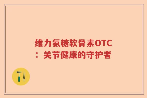 维力氨糖软骨素OTC:关节健康的守护者 维力氨糖软骨素OTC:关节健康的守护者