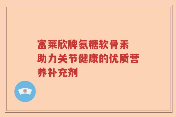 富莱欣牌氨糖软骨素 助力关节健康的优质营养补充剂 富莱欣牌氨糖软骨素 助力关节健康的优质营养补充剂