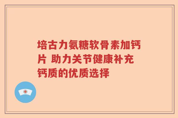 培古力氨糖软骨素加钙片 助力关节健康补充钙质的优质选择 培古力氨糖软骨素加钙片 助力关节健康补充钙质的优质选择