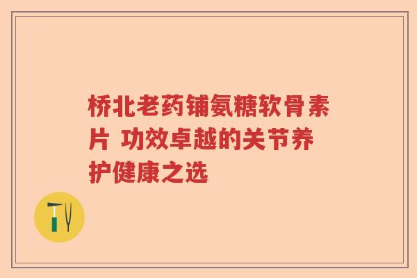 桥北老药铺氨糖软骨素片 功效卓越的关节养护健康之选
