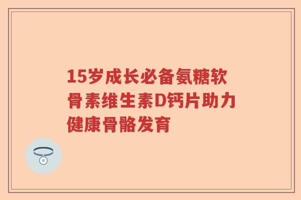 15岁成长必备氨糖软骨素维生素D钙片助力健康骨骼发育