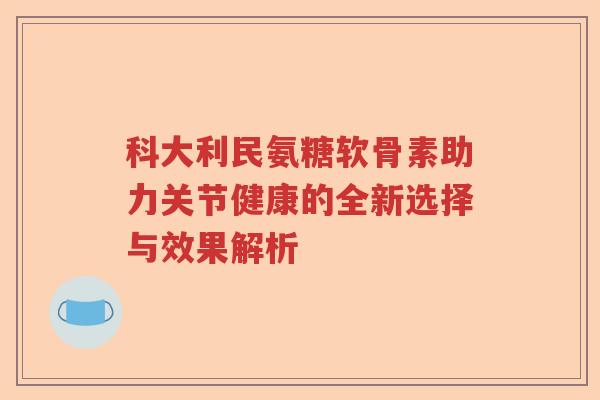 科大利民氨糖软骨素助力关节健康的全新选择与效果解析 科大利民氨糖软骨素助力关节健康的全新选择与效果解析