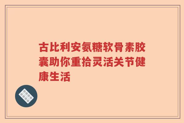 古比利安氨糖软骨素胶囊助你重拾灵活关节健康生活 古比利安氨糖软骨素胶囊助你重拾灵活关节健康生活