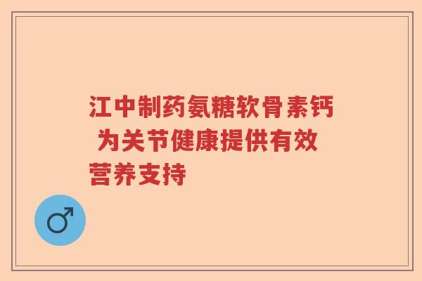 江中制药氨糖软骨素钙 为关节健康提供有效营养支持