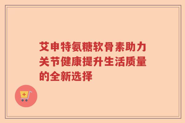 艾申特氨糖软骨素助力关节健康提升生活质量的全新选择 艾申特氨糖软骨素助力关节健康提升生活质量的全新选择