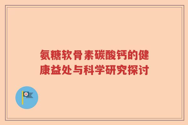 氨糖软骨素碳酸钙的健康益处与科学研究探讨 氨糖软骨素碳酸钙的健康益处与科学研究探讨
