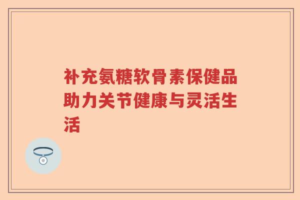 补充氨糖软骨素保健品助力关节健康与灵活生活 补充氨糖软骨素保健品助力关节健康与灵活生活