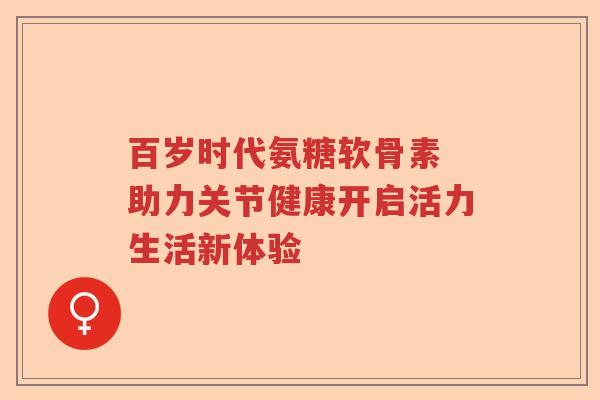 百岁时代氨糖软骨素 助力关节健康开启活力生活新体验 百岁时代氨糖软骨素 助力关节健康开启活力生活新体验