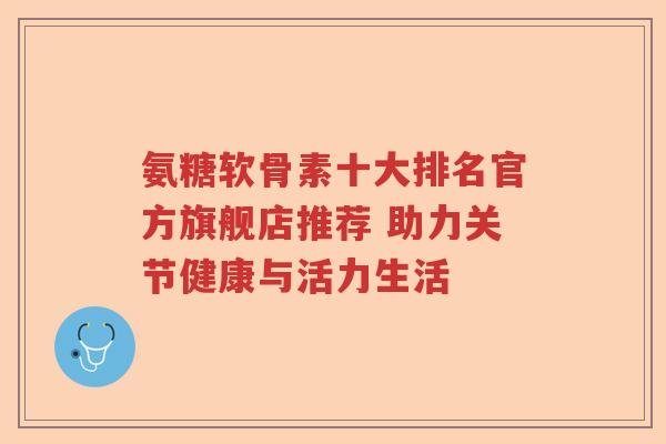 氨糖软骨素十大排名官方旗舰店推荐 助力关节健康与活力生活 氨糖软骨素十大排名官方旗舰店推荐 助力关节健康与活力生活