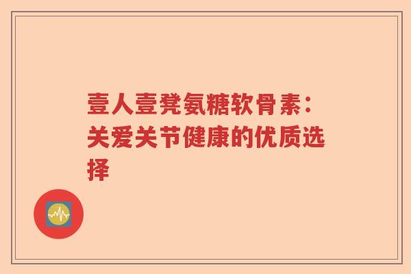 壹人壹凳氨糖软骨素:关爱关节健康的优质选择 壹人壹凳氨糖软骨素:关爱关节健康的优质选择