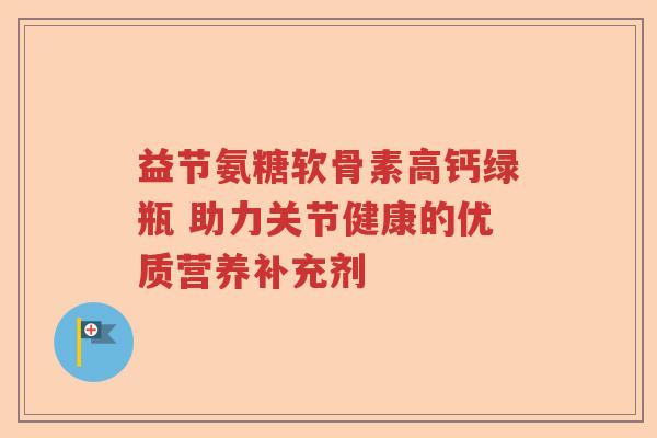 益节氨糖软骨素高钙绿瓶 助力关节健康的优质营养补充剂