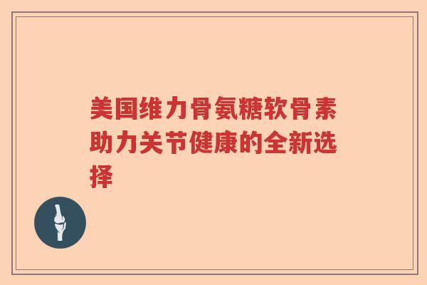 美国维力骨氨糖软骨素助力关节健康的全新选择 美国维力骨氨糖软骨素助力关节健康的全新选择