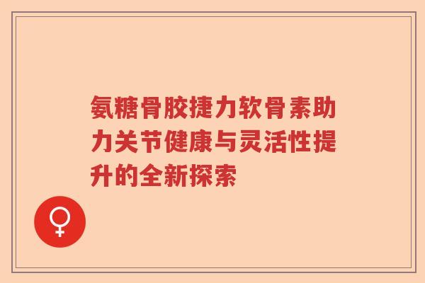 氨糖骨胶捷力软骨素助力关节健康与灵活性提升的全新探索 氨糖骨胶捷力软骨素助力关节健康与灵活性提升的全新探索