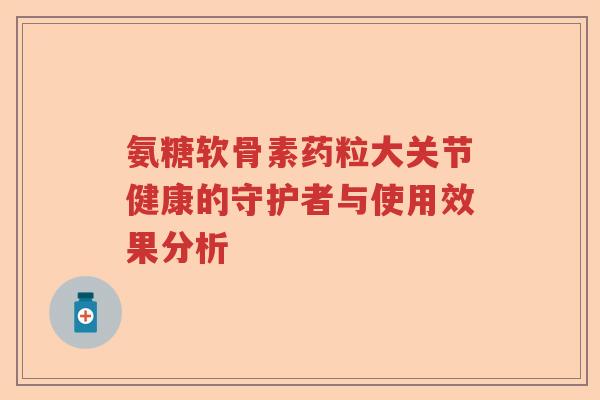 氨糖软骨素药粒大关节健康的守护者与使用效果分析 氨糖软骨素药粒大关节健康的守护者与使用效果分析
