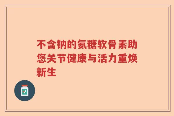不含钠的氨糖软骨素助您关节健康与活力重焕新生