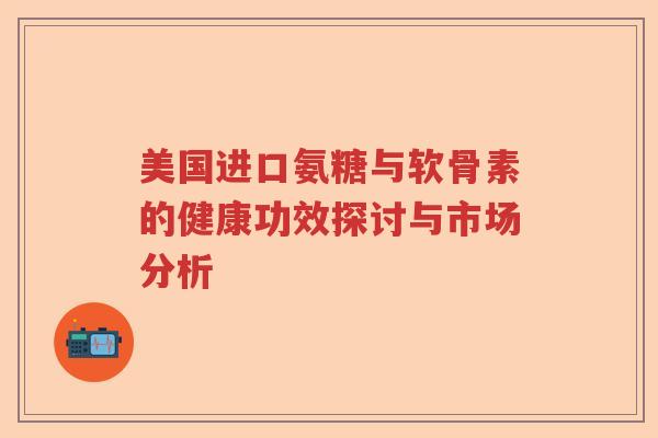 美国进口氨糖与软骨素的健康功效探讨与市场分析 美国进口氨糖与软骨素的健康功效探讨与市场分析