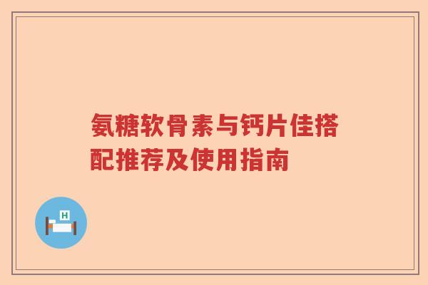 氨糖软骨素与钙片佳搭配推荐及使用指南 氨糖软骨素与钙片佳搭配推荐及使用指南