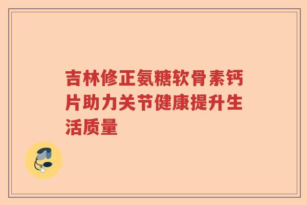 吉林修正氨糖软骨素钙片助力关节健康提升生活质量