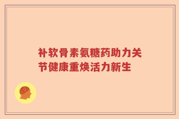 补软骨素氨糖药助力关节健康重焕活力新生 补软骨素氨糖药助力关节健康重焕活力新生