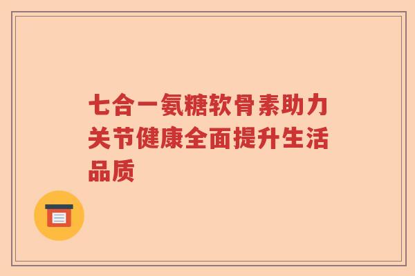 七合一氨糖软骨素助力关节健康全面提升生活品质 七合一氨糖软骨素助力关节健康全面提升生活品质