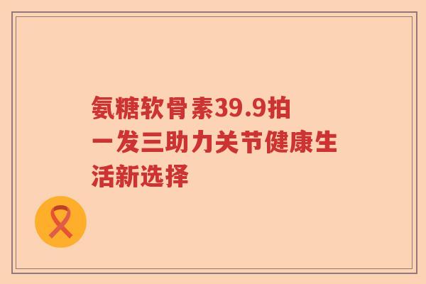 氨糖软骨素39.9拍一发三助力关节健康生活新选择