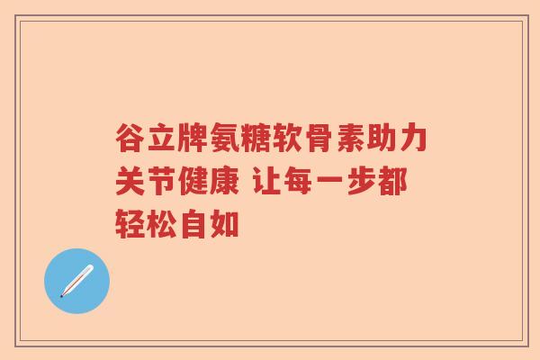 谷立牌氨糖软骨素助力关节健康 让每一步都轻松自如 谷立牌氨糖软骨素助力关节健康 让每一步都轻松自如