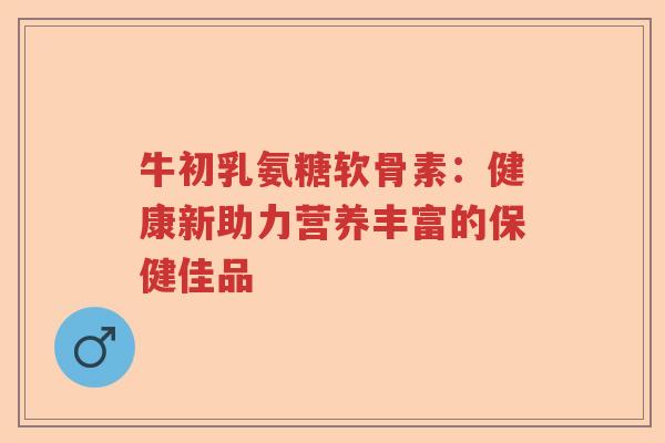 牛初乳氨糖软骨素:健康新助力营养丰富的保健佳品 牛初乳氨糖软骨素:健康新助力营养丰富的保健佳品