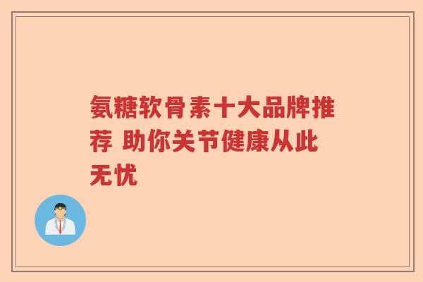 氨糖软骨素十大品牌推荐 助你关节健康从此无忧