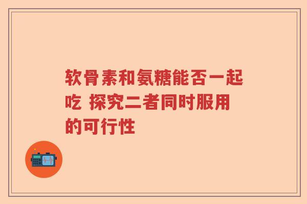 软骨素和氨糖能否一起吃 探究二者同时服用的可行性 软骨素和氨糖能否一起吃 探究二者同时服用的可行性