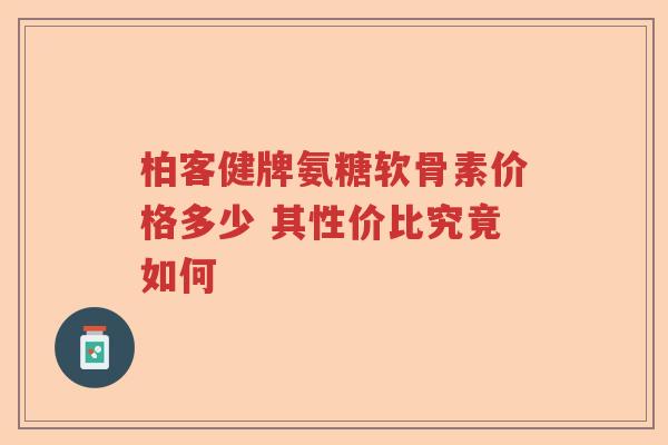 柏客健牌氨糖软骨素价格多少 其性价比究竟如何