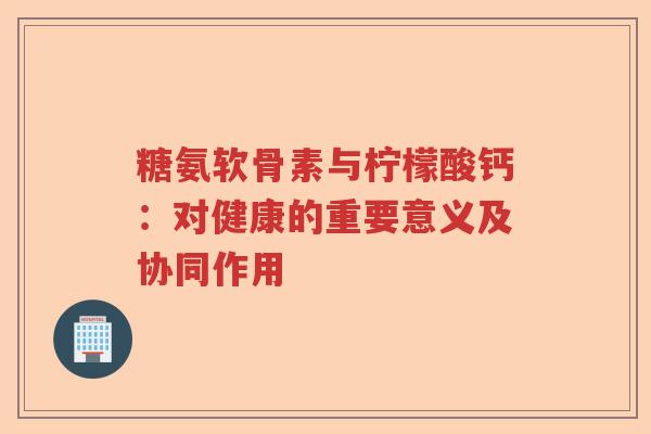 糖氨软骨素与柠檬酸钙:对健康的重要意义及协同作用 糖氨软骨素与柠檬酸钙:对健康的重要意义及协同作用