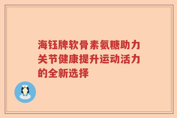 海钰牌软骨素氨糖助力关节健康提升运动活力的全新选择 海钰牌软骨素氨糖助力关节健康提升运动活力的全新选择