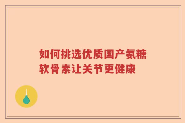 如何挑选优质国产氨糖软骨素让关节更健康 如何挑选优质国产氨糖软骨素让关节更健康