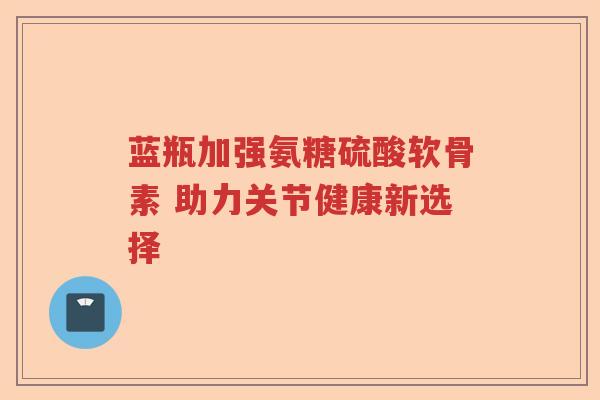 蓝瓶加强氨糖硫酸软骨素 助力关节健康新选择 蓝瓶加强氨糖硫酸软骨素 助力关节健康新选择